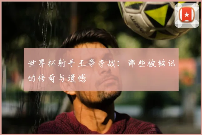 世界杯射手王争夺战：那些被铭记的传奇与遗憾