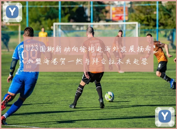 U23国脚新动向徐彬赴海外发展杨希加盟海港贺一然与拜合拉木共赴蓉城