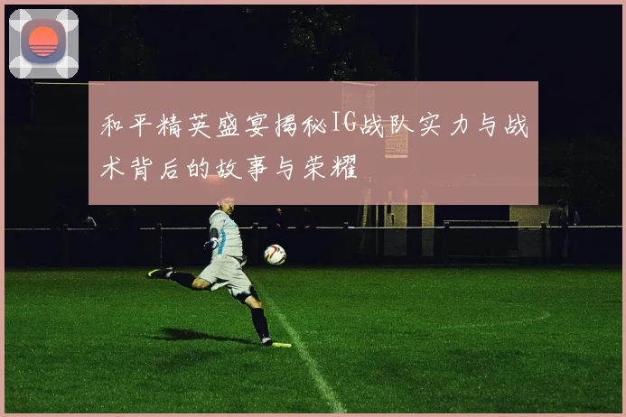 和平精英盛宴揭秘IG战队实力与战术背后的故事与荣耀