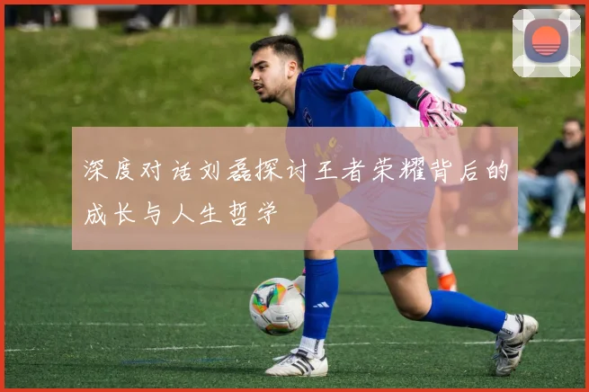 深度对话刘磊探讨王者荣耀背后的成长与人生哲学