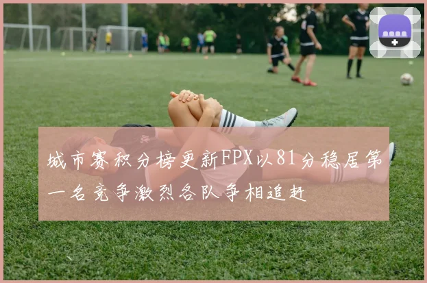 城市赛积分榜更新FPX以81分稳居第一名竞争激烈各队争相追赶
