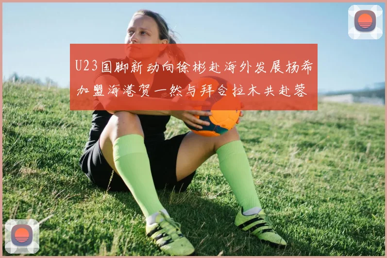 U23国脚新动向徐彬赴海外发展杨希加盟海港贺一然与拜合拉木共赴蓉城