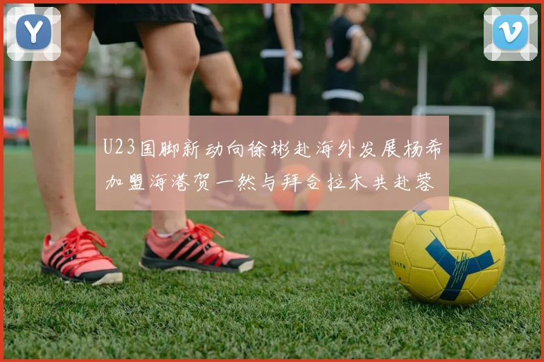 U23国脚新动向徐彬赴海外发展杨希加盟海港贺一然与拜合拉木共赴蓉城