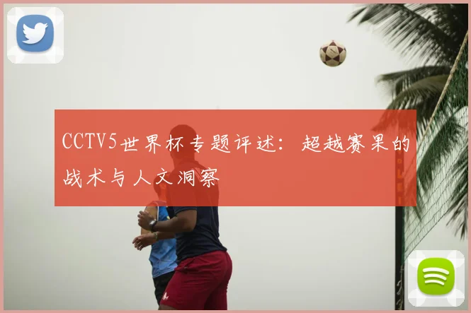CCTV5世界杯专题评述：超越赛果的战术与人文洞察