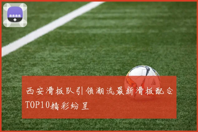 西安滑板队引领潮流最新滑板配合TOP10精彩纷呈