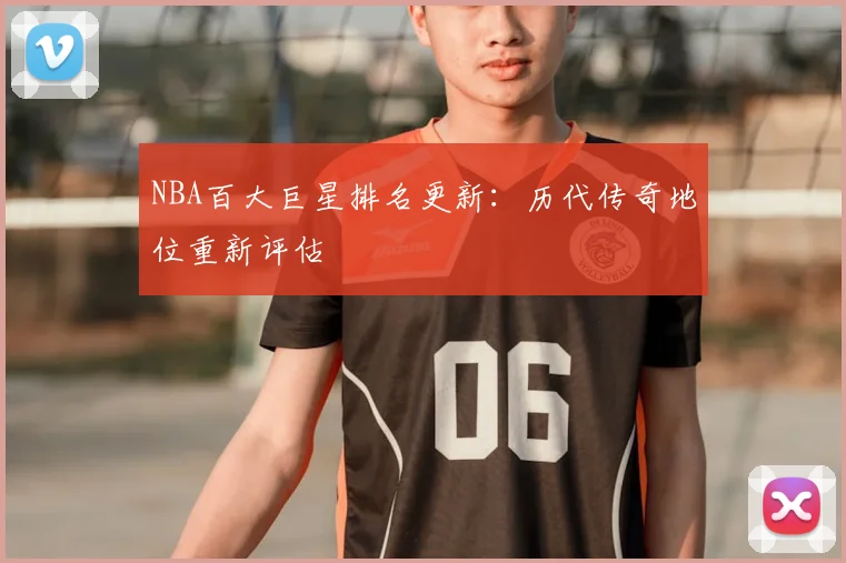NBA百大巨星排名更新：历代传奇地位重新评估