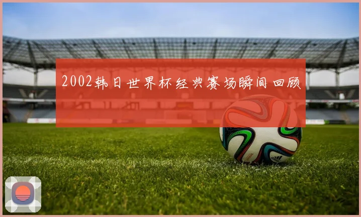 2002韩日世界杯经典赛场瞬间回顾