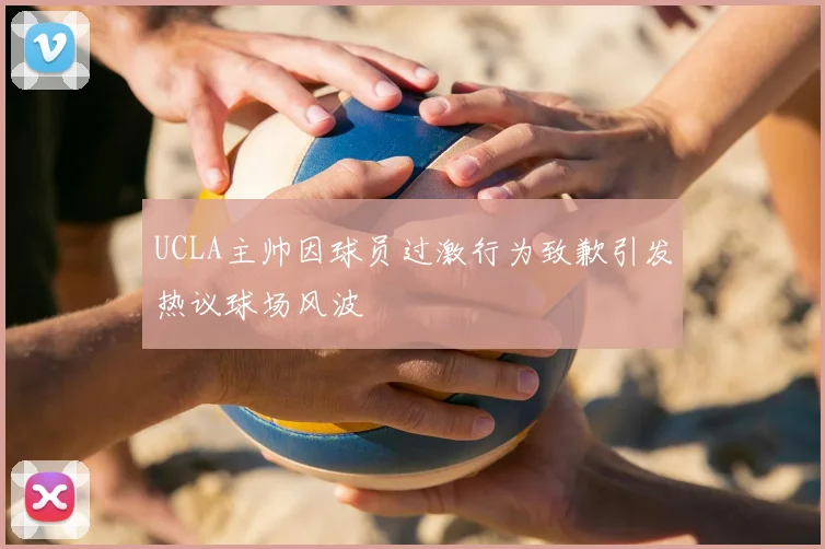UCLA主帅因球员过激行为致歉引发热议球场风波