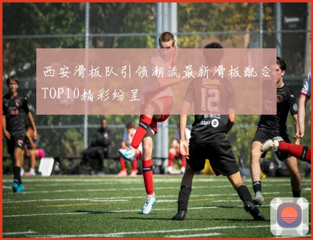 西安滑板队引领潮流最新滑板配合TOP10精彩纷呈