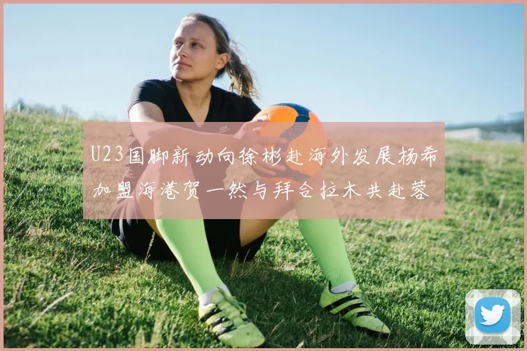 U23国脚新动向徐彬赴海外发展杨希加盟海港贺一然与拜合拉木共赴蓉城