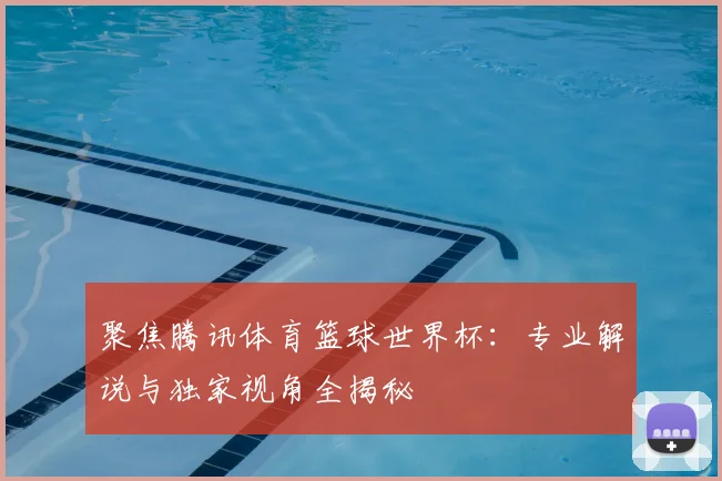 聚焦腾讯体育篮球世界杯：专业解说与独家视角全揭秘
