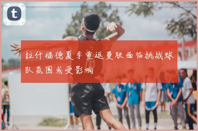 拉什福德夏季重返曼联面临挑战球队氛围或受影响