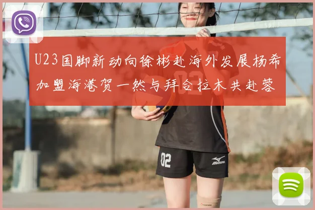 U23国脚新动向徐彬赴海外发展杨希加盟海港贺一然与拜合拉木共赴蓉城