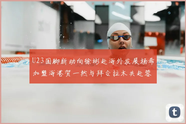 U23国脚新动向徐彬赴海外发展杨希加盟海港贺一然与拜合拉木共赴蓉城
