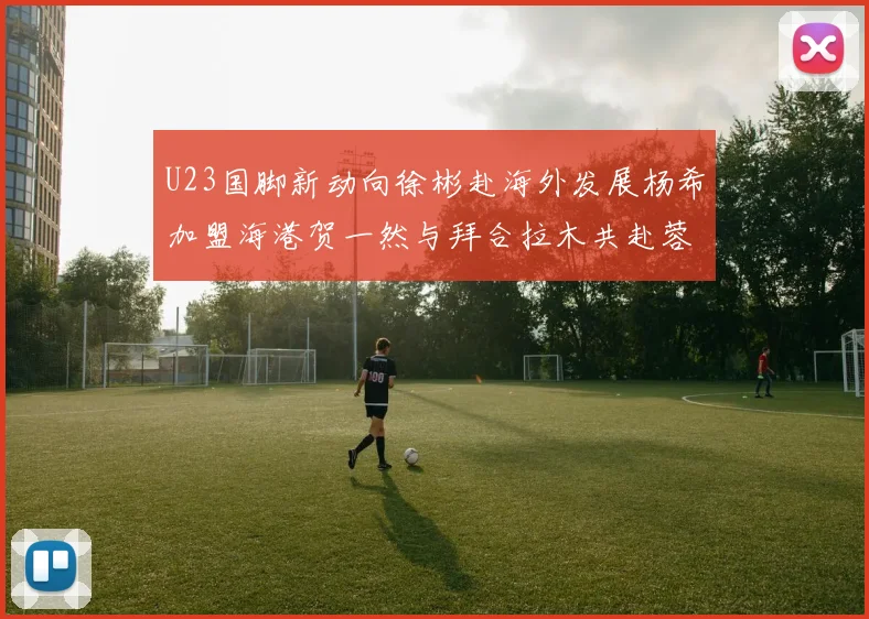 U23国脚新动向徐彬赴海外发展杨希加盟海港贺一然与拜合拉木共赴蓉城