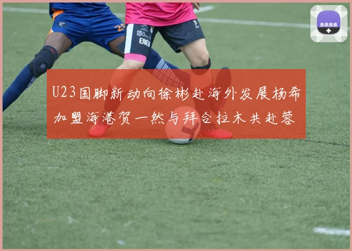 U23国脚新动向徐彬赴海外发展杨希加盟海港贺一然与拜合拉木共赴蓉城
