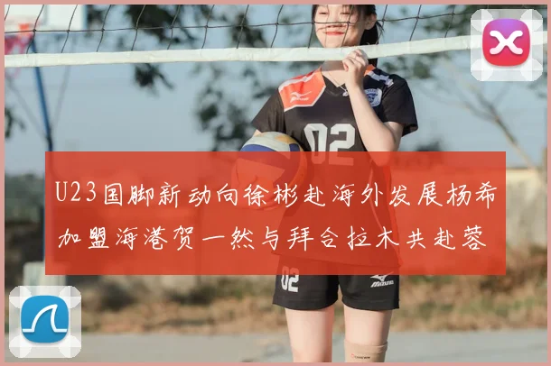U23国脚新动向徐彬赴海外发展杨希加盟海港贺一然与拜合拉木共赴蓉城