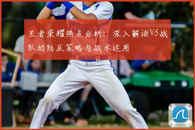 王者荣耀热点分析：深入解读V5战队的防反策略与战术运用