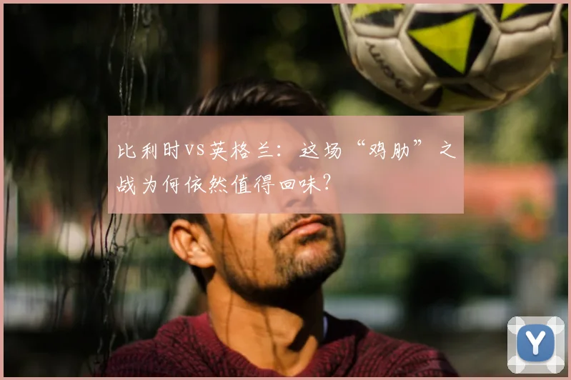 比利时vs英格兰：这场“鸡肋”之战为何依然值得回味？