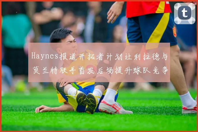 Haynes报道开拓者计划让利拉德与莫兰特联手首发后场提升球队竞争力