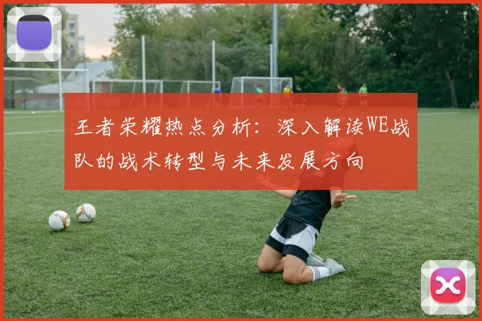 王者荣耀热点分析：深入解读WE战队的战术转型与未来发展方向