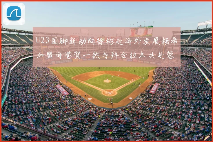 U23国脚新动向徐彬赴海外发展杨希加盟海港贺一然与拜合拉木共赴蓉城