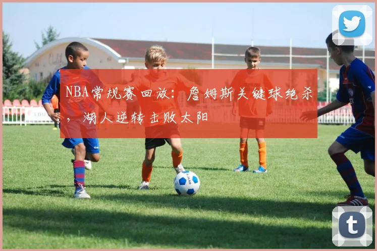 NBA常规赛回放:詹姆斯关键球绝杀,湖人逆转击败太阳