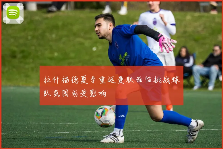 拉什福德夏季重返曼联面临挑战球队氛围或受影响