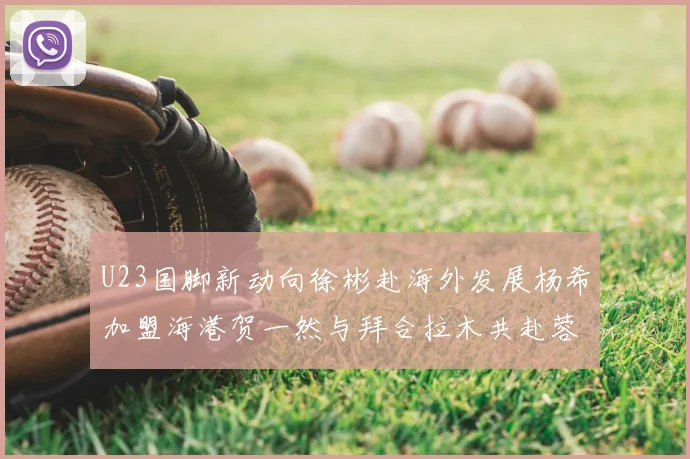 U23国脚新动向徐彬赴海外发展杨希加盟海港贺一然与拜合拉木共赴蓉城