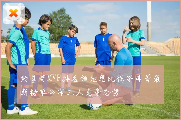 约基奇MVP排名领先恩比德字母哥最新榜单公布三人竞争态势
