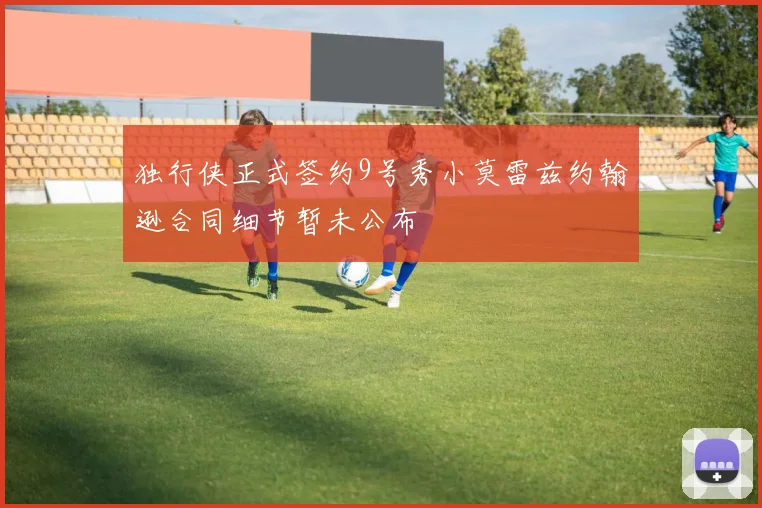 独行侠正式签约9号秀小莫雷兹约翰逊合同细节暂未公布
