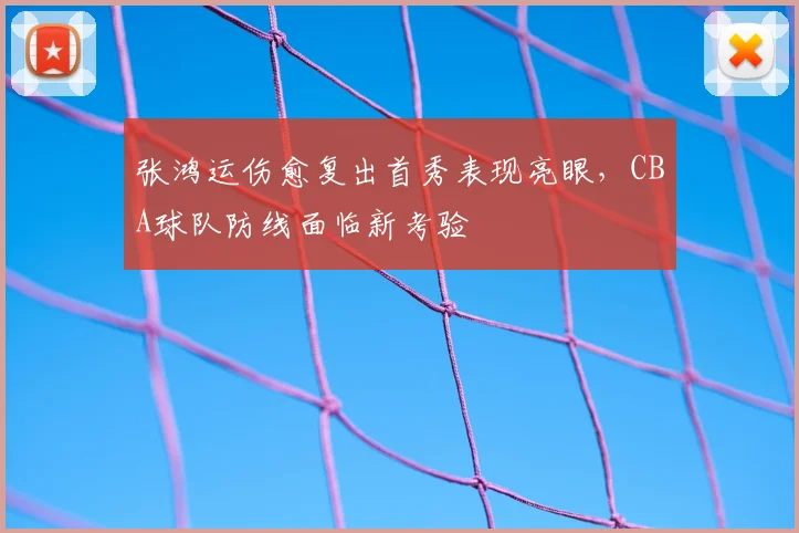 张鸿运伤愈复出首秀表现亮眼，CBA球队防线面临新考验