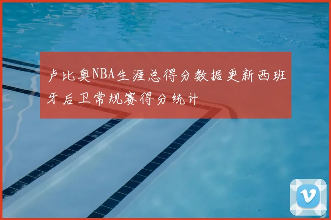 卢比奥NBA生涯总得分数据更新西班牙后卫常规赛得分统计