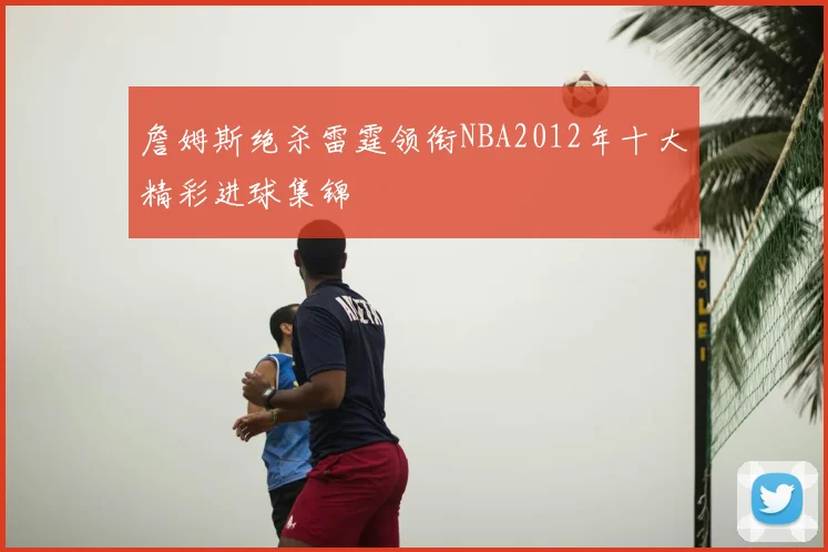詹姆斯绝杀雷霆领衔NBA2012年十大精彩进球集锦