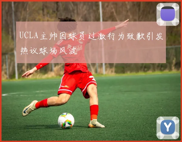 UCLA主帅因球员过激行为致歉引发热议球场风波