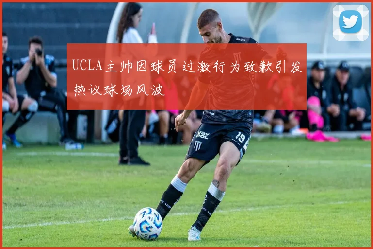 UCLA主帅因球员过激行为致歉引发热议球场风波