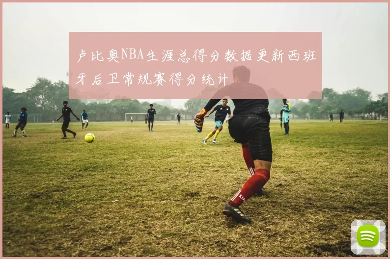 卢比奥NBA生涯总得分数据更新西班牙后卫常规赛得分统计