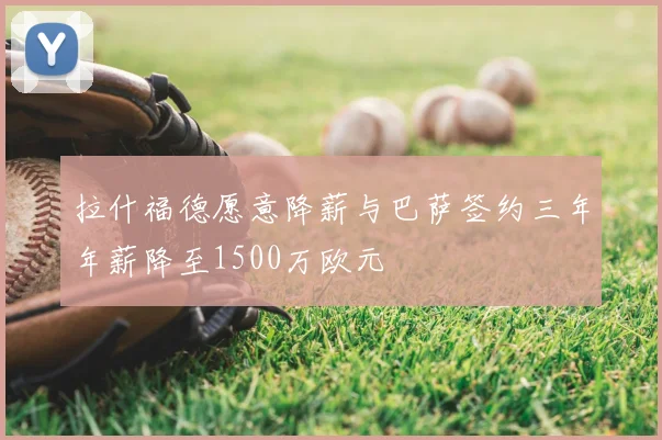 拉什福德愿意降薪与巴萨签约三年年薪降至1500万欧元