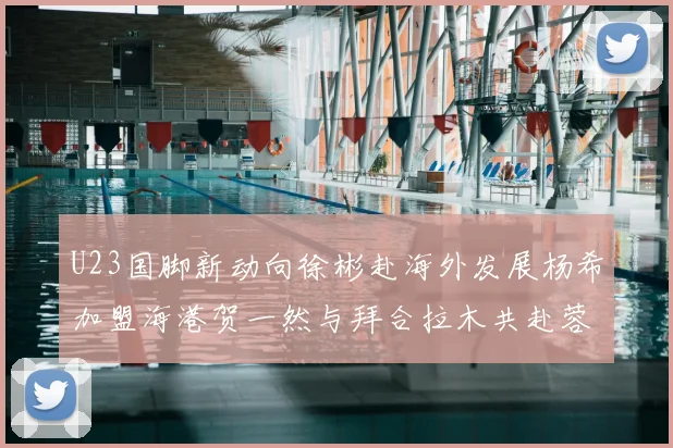 U23国脚新动向徐彬赴海外发展杨希加盟海港贺一然与拜合拉木共赴蓉城