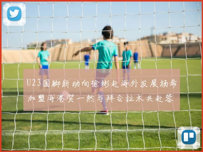 U23国脚新动向徐彬赴海外发展杨希加盟海港贺一然与拜合拉木共赴蓉城