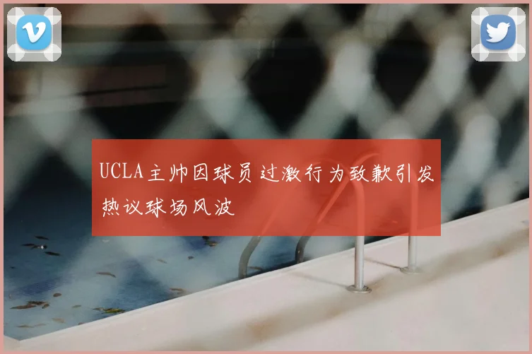 UCLA主帅因球员过激行为致歉引发热议球场风波