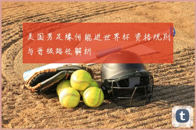美国男足缘何能进世界杯 资格规则与晋级路径解析