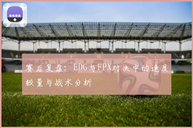 赛后复盘：EDG与FPX对决中的速度较量与战术分析