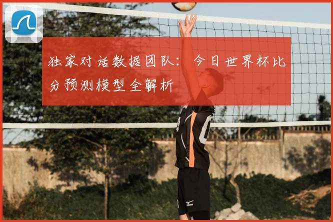 独家对话数据团队：今日世界杯比分预测模型全解析
