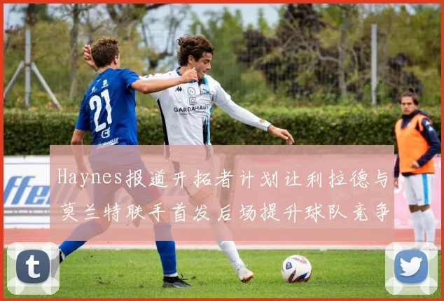 Haynes报道开拓者计划让利拉德与莫兰特联手首发后场提升球队竞争力