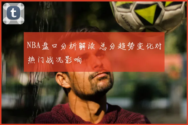 NBA盘口分析解读 总分趋势变化对热门战况影响