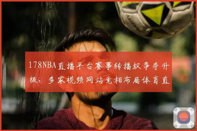178NBA直播平台赛事转播权争夺升级，多家视频网站竞相布局体育直播市场