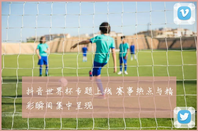 抖音世界杯专题上线 赛事热点与精彩瞬间集中呈现