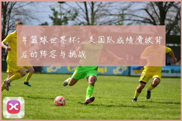 年篮球世界杯：美国队成绩滑坡背后的阵容与挑战