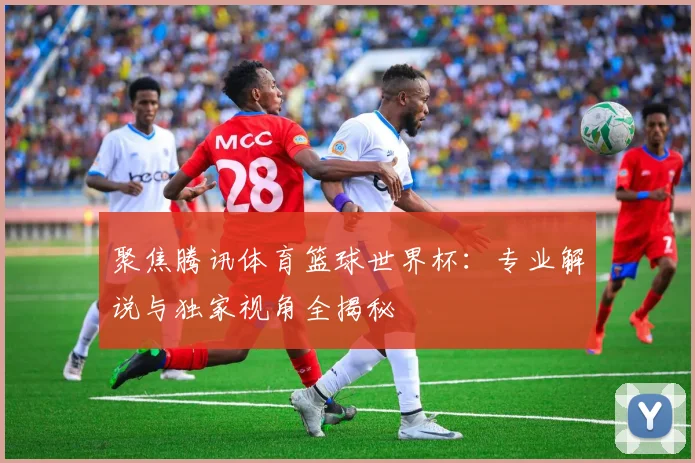 聚焦腾讯体育篮球世界杯：专业解说与独家视角全揭秘
